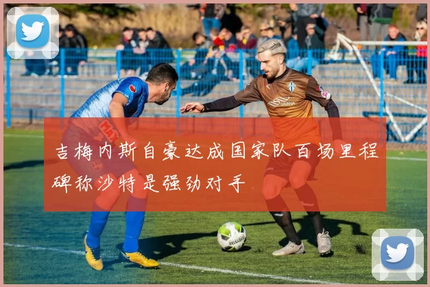 吉梅内斯自豪达成国家队百场里程碑称沙特是强劲对手