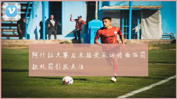 阿什拉夫赛后未接受采访将面临罚款处罚引发关注