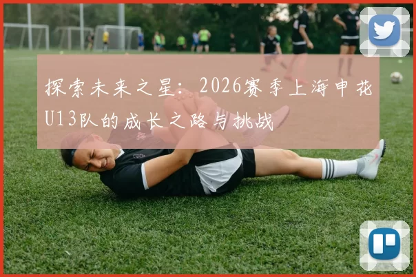 探索未来之星：2026赛季上海申花U13队的成长之路与挑战