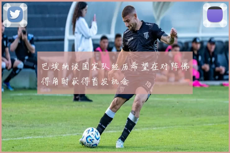 巴埃纳谈国家队经历希望在对阵佛得角时获得首发机会