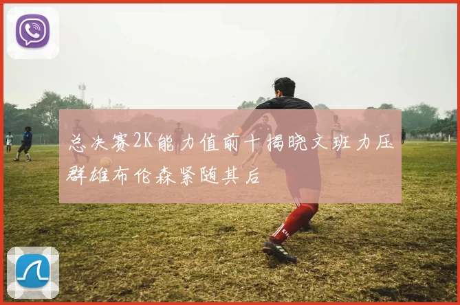 总决赛2K能力值前十揭晓文班力压群雄布伦森紧随其后