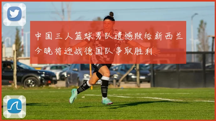 中国三人篮球男队遗憾败给新西兰今晚将迎战德国队争取胜利