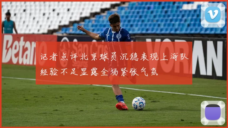 记者点评北京球员沉稳表现上海队经验不足显露全场紧张气氛