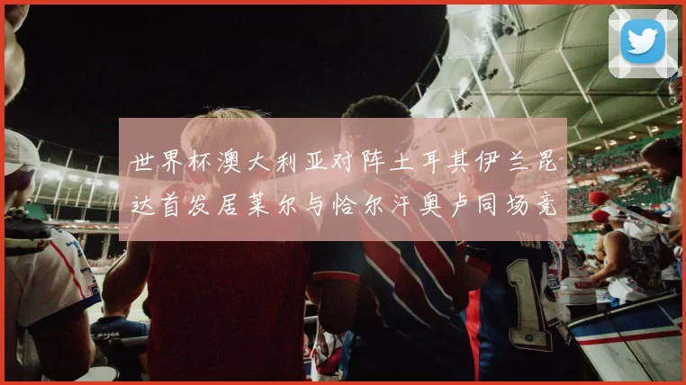世界杯澳大利亚对阵土耳其伊兰昆达首发居莱尔与恰尔汗奥卢同场竞技