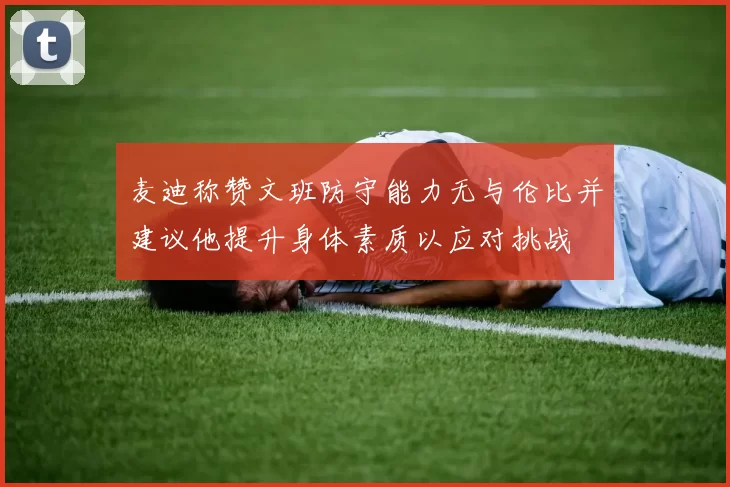 麦迪称赞文班防守能力无与伦比并建议他提升身体素质以应对挑战